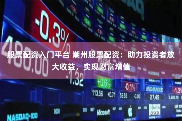 股票配资入门平台 潮州股票配资：助力投资者放大收益，实现财富增值