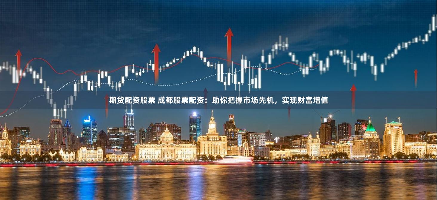 期货配资股票 成都股票配资：助你把握市场先机，实现财富增值