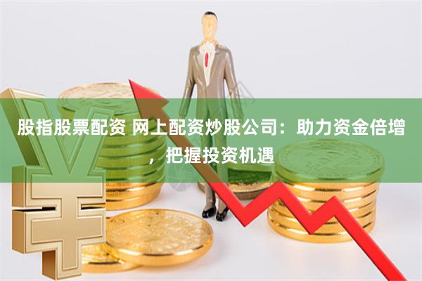股指股票配资 网上配资炒股公司：助力资金倍增，把握投资机遇