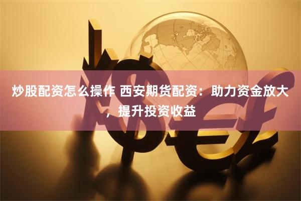炒股配资怎么操作 西安期货配资：助力资金放大，提升投资收益