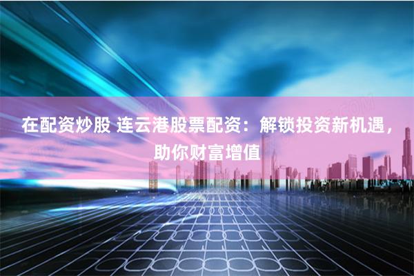 在配资炒股 连云港股票配资：解锁投资新机遇，助你财富增值
