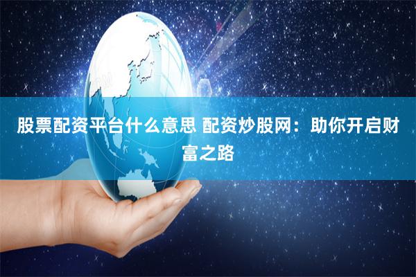 股票配资平台什么意思 配资炒股网：助你开启财富之路