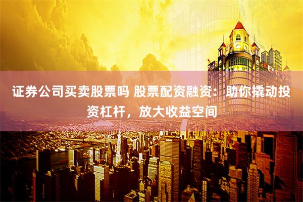 证券公司买卖股票吗 股票配资融资：助你撬动投资杠杆，放大收益空间