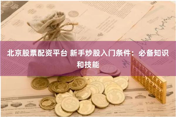 北京股票配资平台 新手炒股入门条件：必备知识和技能