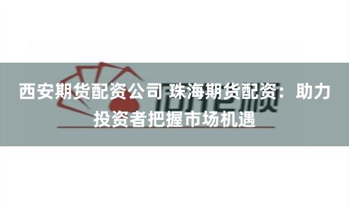西安期货配资公司 珠海期货配资：助力投资者把握市场机遇