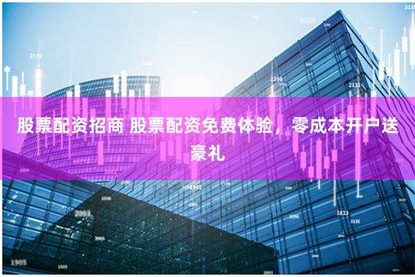 股票配资招商 股票配资免费体验，零成本开户送豪礼
