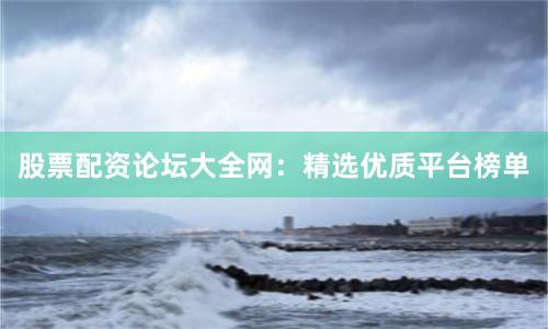 股票配资论坛大全网：精选优质平台榜单